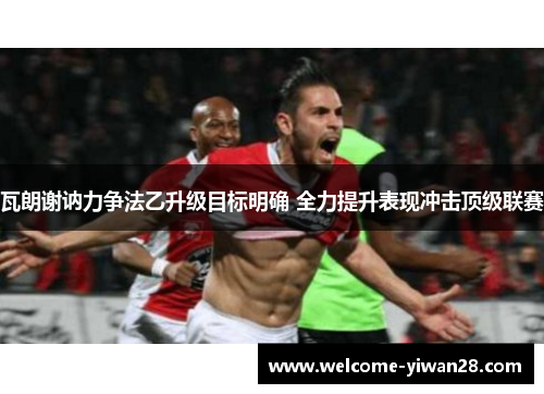 瓦朗谢讷力争法乙升级目标明确 全力提升表现冲击顶级联赛 瓦朗谢讷力争法乙升级目标明确 全力提升表现冲击顶级联赛