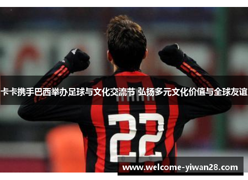 卡卡携手巴西举办足球与文化交流节 弘扬多元文化价值与全球友谊 卡卡携手巴西举办足球与文化交流节 弘扬多元文化价值与全球友谊