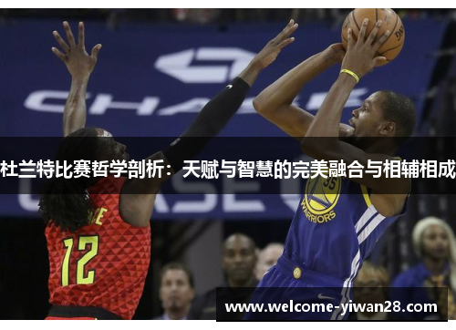 杜兰特比赛哲学剖析：天赋与智慧的完美融合与相辅相成