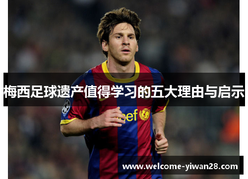 梅西足球遗产值得学习的五大理由与启示 梅西足球遗产值得学习的五大理由与启示