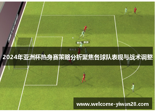 2024年亚洲杯热身赛策略分析聚焦各球队表现与战术调整