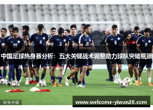 中国足球热身赛分析：五大关键战术调整助力球队突破瓶颈