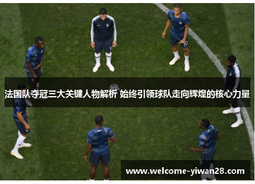 法国队夺冠三大关键人物解析 始终引领球队走向辉煌的核心力量 法国队夺冠三大关键人物解析 始终引领球队走向辉煌的核心力量