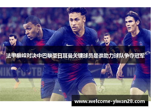 法甲巅峰对决中巴黎圣日耳曼关键球员是谁助力球队争夺冠军