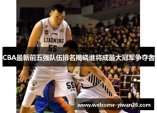 CBA最新前五强队伍排名揭晓谁将成最大冠军争夺者