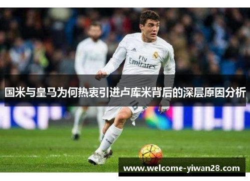 国米与皇马为何热衷引进卢库米背后的深层原因分析
