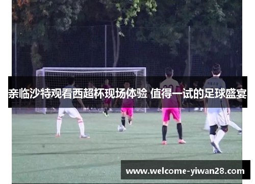 亲临沙特观看西超杯现场体验 值得一试的足球盛宴 亲临沙特观看西超杯现场体验 值得一试的足球盛宴
