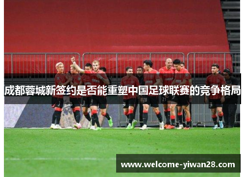 成都蓉城新签约是否能重塑中国足球联赛的竞争格局