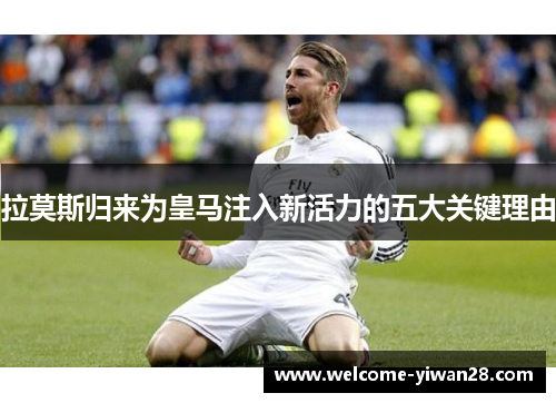 拉莫斯归来为皇马注入新活力的五大关键理由