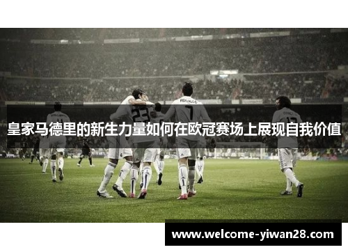 皇家马德里的新生力量如何在欧冠赛场上展现自我价值