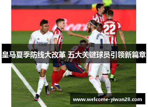 皇马夏季防线大改革 五大关键球员引领新篇章