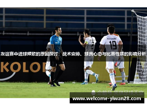 友谊赛中进球频繁的原因探讨：战术安排、球员心态与比赛性质的影响分析