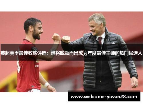 英超赛季最佳教练评选:谁将脱颖而出成为年度最佳主帅的热门候选人 英超赛季最佳教练评选:谁将脱颖而出成为年度最佳主帅的热门候选人