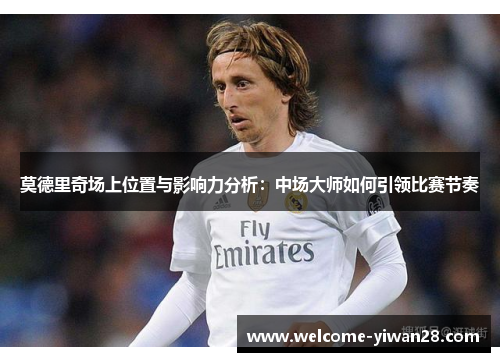 莫德里奇场上位置与影响力分析：中场大师如何引领比赛节奏