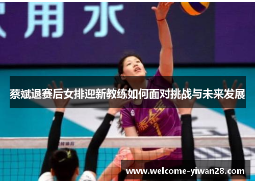 蔡斌退赛后女排迎新教练如何面对挑战与未来发展 蔡斌退赛后女排迎新教练如何面对挑战与未来发展