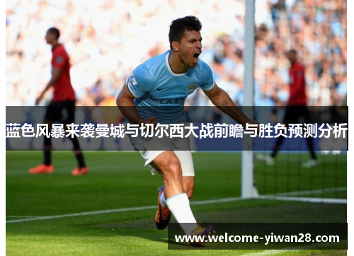 蓝色风暴来袭曼城与切尔西大战前瞻与胜负预测分析 蓝色风暴来袭曼城与切尔西大战前瞻与胜负预测分析