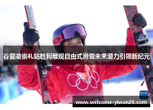 谷爱凌崇礼站胜利展现自由式滑雪未来潜力引领新纪元